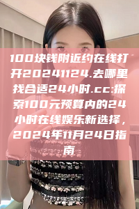 100块钱附近约在线打开20241124.去哪里找合适24小时.cc:探索100元预算内的24小时在线娱乐新选择，2024年11月24日指南