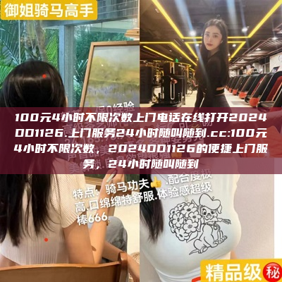 100元4小时不限次数上门电话在线打开2024DD1126.上门服务24小时随叫随到.cc:100元4小时不限次数，2024DD1126的便捷上门服务，24小时随叫随到