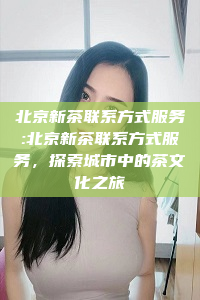 北京新茶联系方式服务:北京新茶联系方式服务，探索城市中的茶文化之旅