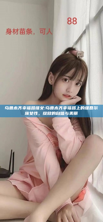 乌鲁木齐幸福路维女:乌鲁木齐幸福路上的维吾尔族女性，绽放的自信与美丽