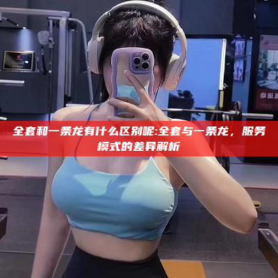 全套和一条龙有什么区别呢:全套与一条龙，服务模式的差异解析