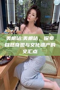 美根站:美根站，探索自然奇观与文化遗产的交汇点