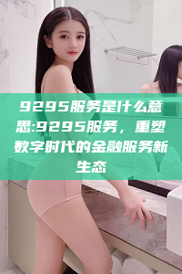 9295服务是什么意思:9295服务，重塑数字时代的金融服务新生态