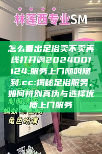 怎么看出足浴卖不卖再线打开啊2024DD1124.服务上门随叫随到.cc:揭秘足浴服务，如何辨别真伪与选择优质上门服务