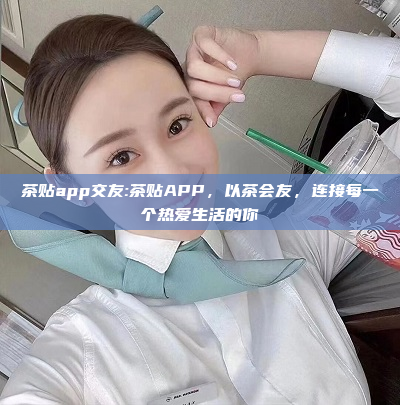 茶贴app交友:茶贴APP，以茶会友，连接每一个热爱生活的你