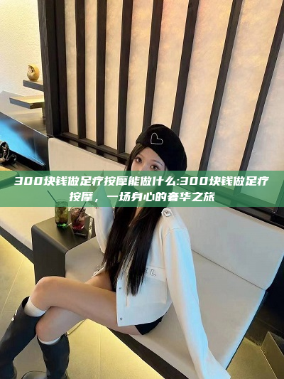 300块钱做足疗按摩能做什么:300块钱做足疗按摩，一场身心的奢华之旅