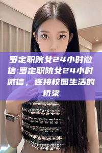 罗定职院女24小时微信:罗定职院女24小时微信，连接校园生活的桥梁