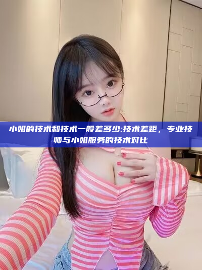 小姐的技术和技术一般差多少:技术差距，专业技师与小姐服务的技术对比