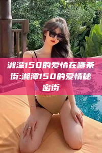 湘潭150的爱情在哪条街:湘潭150的爱情秘密街