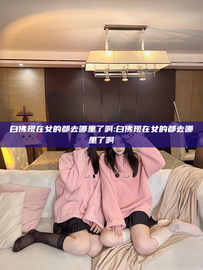 白佛现在女的都去哪里了啊:白佛现在女的都去哪里了啊