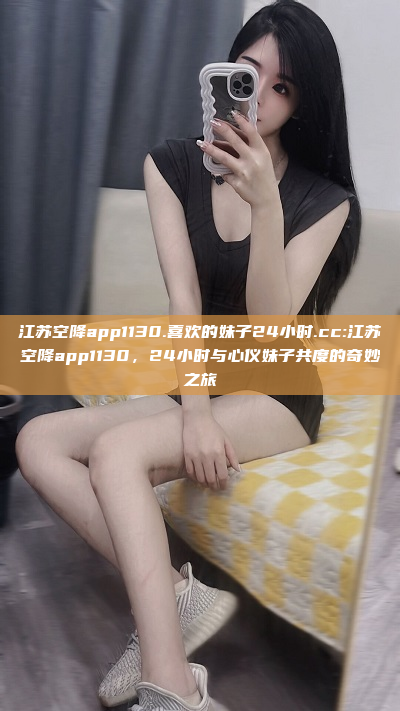 江苏空降app1130.喜欢的妹子24小时.cc:江苏空降app1130，24小时与心仪妹子共度的奇妙之旅