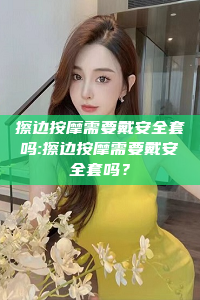 擦边按摩需要戴安全套吗:擦边按摩需要戴安全套吗？