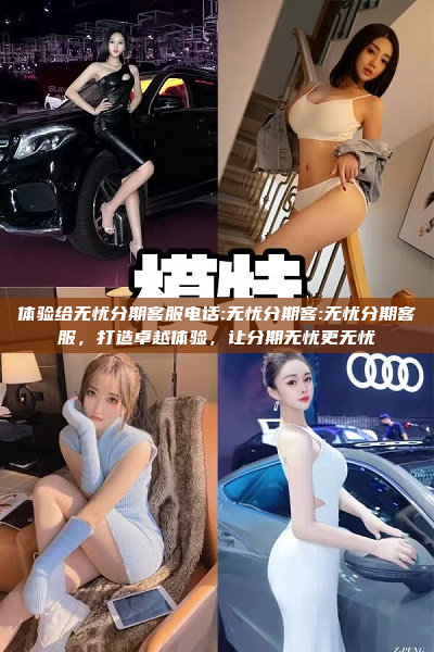 体验给无忧分期客服电话:无忧分期客:无忧分期客服，打造卓越体验，让分期无忧更无忧