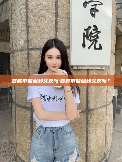 吉林市能租到女友吗:吉林市能租到女友吗？