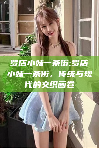 罗店小妹一条街:罗店小妹一条街，传统与现代的交织画卷