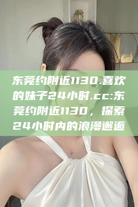 东莞约附近1130.喜欢的妹子24小时.cc:东莞约附近1130，探索24小时内的浪漫邂逅