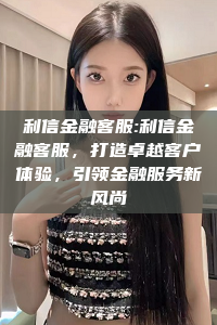 利信金融客服:利信金融客服，打造卓越客户体验，引领金融服务新风尚