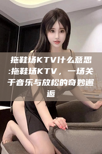 拖鞋场KTV什么意思:拖鞋场KTV，一场关于音乐与放松的奇妙邂逅