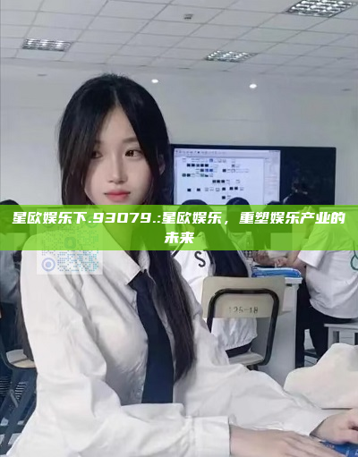 星欧娱乐下.93O79.:星欧娱乐，重塑娱乐产业的未来