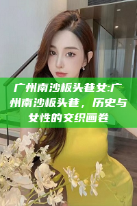 广州南沙板头巷女:广州南沙板头巷，历史与女性的交织画卷