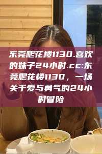 东莞爬花楼1130.喜欢的妹子24小时.cc:东莞爬花楼1130，一场关于爱与勇气的24小时冒险