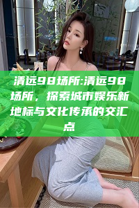 清远98场所:清远98场所，探索城市娱乐新地标与文化传承的交汇点