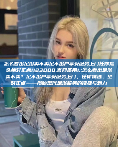 怎么看出足浴卖不卖足不出户享受服务上门任你挑选绝对正点1123BBB.官网备用1.:怎么看出足浴卖不卖？足不出户享受服务上门，任你挑选，绝对正点——揭秘现代足浴服务的便捷与魅力