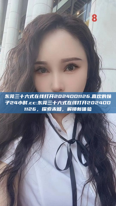 东莞三十六式在线打开2024DD1126.喜欢的妹子24小时.cc:东莞三十六式在线打开2024DD1126，探索未知，解锁新体验