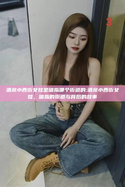 酒泉小西街女娃是暗指哪个街道的:酒泉小西街女娃，暗指的街道与背后的故事