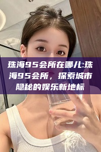 珠海95会所在哪儿:珠海95会所，探索城市隐秘的娱乐新地标