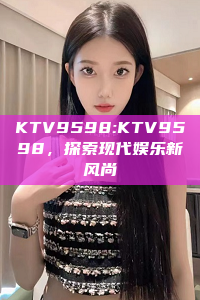 KTV9598:KTV9598，探索现代娱乐新风尚