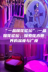 “一品探花论坛”:一品探花论坛，探索花卉世界的深度与广度