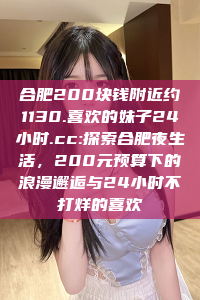 合肥200块钱附近约1130.喜欢的妹子24小时.cc:探索合肥夜生活，200元预算下的浪漫邂逅与24小时不打烊的喜欢