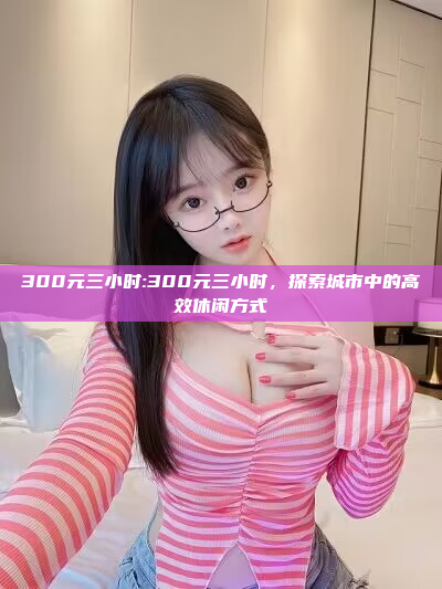 300元三小时:300元三小时，探索城市中的高效休闲方式