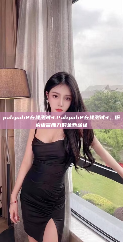 palipali2在线测试3:Palipali2在线测试3，探索语言能力的全新途径