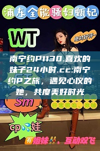 南宁约P1130.喜欢的妹子24小时.cc:南宁约P之旅，遇见心仪的她，共度美好时光