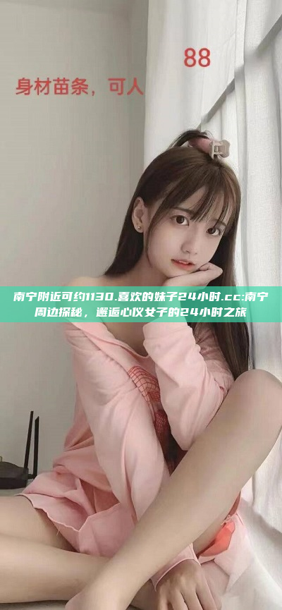 南宁附近可约1130.喜欢的妹子24小时.cc:南宁周边探秘，邂逅心仪女子的24小时之旅