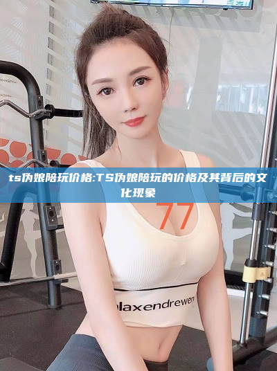 ts伪娘陪玩价格:TS伪娘陪玩的价格及其背后的文化现象