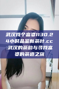 武汉找个富婆1130.24小时品鉴新茶叶.cc:武汉的茶韵与寻找富婆的茶道之旅