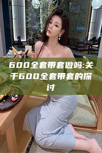 600全套带套做吗:关于600全套带套的探讨