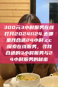 300元3小时服务在线打开20241124.去哪里找合适24小时.cc:探索在线服务，寻找合适的3小时服务与24小时服务的秘密