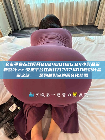 交友平台在线打开2024DD1126.24小时品鉴新茶叶.cc:交友平台在线打开2024DD新茶叶品鉴之旅，一场跨越时空的茶文化体验