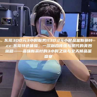 东莞300元3小时服务1130.24小时品鉴新茶叶.cc:东莞特色体验，一次融合传统与现代的美妙旅程——品味新茶叶的3小时之旅与全天候品鉴盛宴