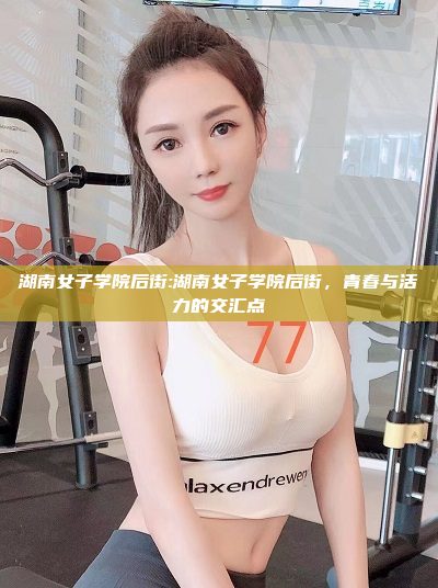 湖南女子学院后街:湖南女子学院后街，青春与活力的交汇点