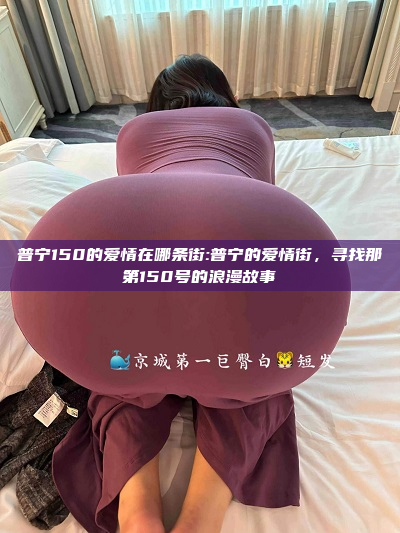 普宁150的爱情在哪条街:普宁的爱情街，寻找那第150号的浪漫故事