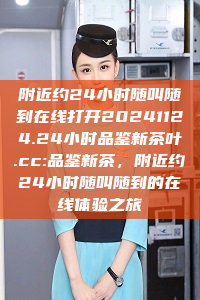 附近约24小时随叫随到在线打开20241124.24小时品鉴新茶叶.cc:品鉴新茶，附近约24小时随叫随到的在线体验之旅