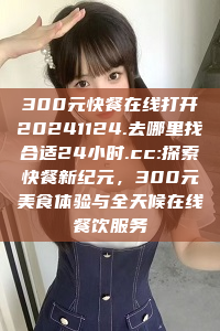 300元快餐在线打开20241124.去哪里找合适24小时.cc:探索快餐新纪元，300元美食体验与全天候在线餐饮服务