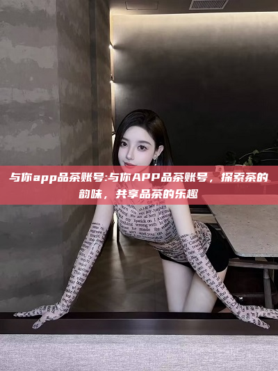 与你app品茶账号:与你APP品茶账号，探索茶的韵味，共享品茶的乐趣