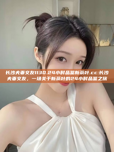 长沙夫妻交友1130.24小时品鉴新茶叶.cc:长沙夫妻交友，一场关于新茶叶的24小时品鉴之旅