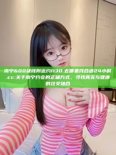 南宁600块钱附近约1130.去哪里找合适24小时.cc:关于南宁约会的正确方式，寻找真实与健康的社交场合